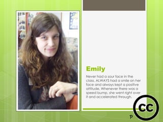 Emily
Never had a sour face in the
class. ALWAYS had a smile on her
face and always kept a positive
attitude. Whenever there was a
speed bump, she went right over
it and accelerated through.
 