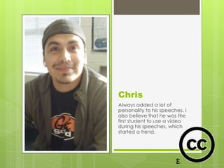 Chris
Always added a lot of
personality to his speeches. I
also believe that he was the
first student to use a video
during his speeches, which
started a trend.
 