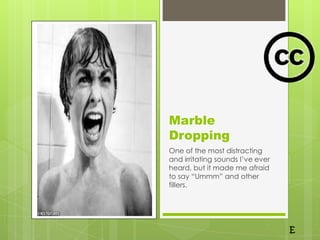 Marble
Dropping
One of the most distracting
and irritating sounds I’ve ever
heard, but it made me afraid
to say “Ummm” and other
fillers.
 