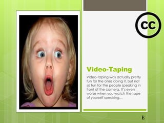 Video-Taping
Video-taping was actually pretty
fun for the ones doing it, but not
so fun for the people speaking in
front of the camera. It’s even
worse when you watch the tape
of yourself speaking…
 