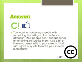 Answer:

C!
   You want to start every speech with
    something that will grab the audience’s
    attention. Most people don’t find speeches
    entertaining, so surprise them. Add a bit of
    flare and personality to your speech. Start
    with a joke or quote to make your speech
    memorable.


                                        E &P
 