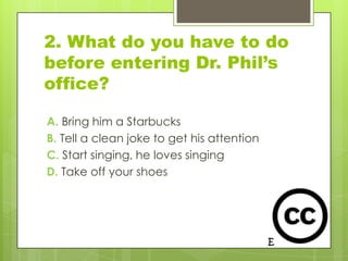 2. What do you have to do
before entering Dr. Phil’s
office?

A. Bring him a Starbucks
B. Tell a clean joke to get his attention
C. Start singing, he loves singing
D. Take off your shoes
 