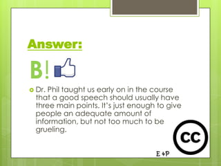 Answer:

B!
 Dr. Phil taught us early on in the course
  that a good speech should usually have
  three main points. It’s just enough to give
  people an adequate amount of
  information, but not too much to be
  grueling.
 