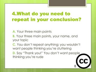 4.What do you need to
repeat in your conclusion?

A. Your three main points
B. Your three main points, your name, and
your topic
C. You don’t repeat anything; you wouldn’t
want people thinking you’re stuttering
D. Say “Thank you!” You don’t want people
thinking you’re rude
 
