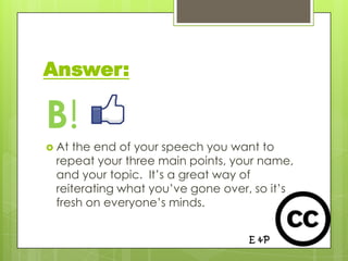 Answer:

B!
 At the end of your speech you want to
 repeat your three main points, your name,
 and your topic. It’s a great way of
 reiterating what you’ve gone over, so it’s
 fresh on everyone’s minds.
 