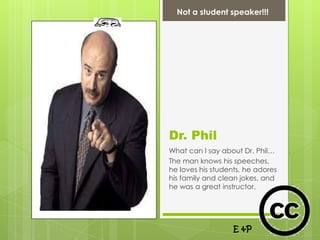 Not a student speaker!!!




Dr. Phil
What can I say about Dr. Phil…
The man knows his speeches,
he loves his students, he adores
his family and clean jokes, and
he was a great instructor.




                   E &P
 