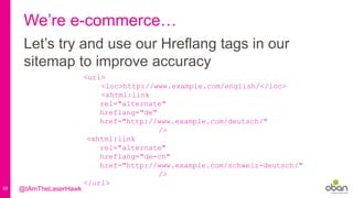 59
We’re e-commerce…
Let’s try and use our Hreflang tags in our
sitemap to improve accuracy
<url>
<loc>http://www.example.com/english/</loc>
<xhtml:link
rel="alternate"
hreflang="de"
href="http://www.example.com/deutsch/"
/>
<xhtml:link
rel="alternate"
hreflang="de-ch"
href="http://www.example.com/schweiz-deutsch/"
/>
</url>
@IAmTheLaserHawk
 