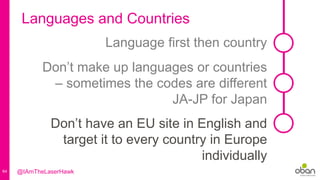 64
Languages and Countries
Don’t make up languages or countries
– sometimes the codes are different
JA-JP for Japan
Language first then country
Don’t have an EU site in English and
target it to every country in Europe
individually
@IAmTheLaserHawk
 