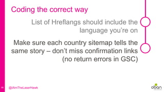66
Coding the correct way
List of Hreflangs should include the
language you’re on
Make sure each country sitemap tells the
same story – don’t miss confirmation links
(no return errors in GSC)
@IAmTheLaserHawk
 