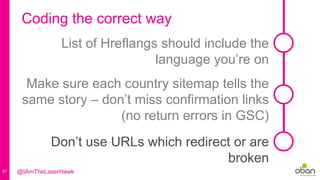 67
Coding the correct way
List of Hreflangs should include the
language you’re on
Make sure each country sitemap tells the
same story – don’t miss confirmation links
(no return errors in GSC)
Don’t use URLs which redirect or are
broken
@IAmTheLaserHawk
 