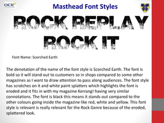 Masthead Font Styles
Font Name: Scorched Earth
The denotation of the name of the font style is Scorched Earth. The font is
bold so it will stand out to customers so in shops compared to some other
magazines as I want to draw attention to pass along audiences. The font style
has scratches on it and white paint splatters which highlights the font is
eroded and it fits in with my magazine Kerrang! having very similar
connotations. The font is black this means it stands out compared to the
other colours going inside the magazine like red, white and yellow. This font
style is relevant is really relevant for the Rock Genre because of the eroded,
splattered look.
 