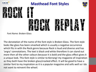 Masthead Font Styles
Font Name: Broken Glass
The denotation of the name of the font style is Broken Glass. The font style
looks like glass has been smashed which is usually a negative occurrence
which fits in with the Rock genre because Rock is loud and diverse and has
‘angry’ connotations. The text is black and white therefore it can stand out
more then all the other colours because it is bold and the glass effect gives it
a unique look. This font style is similar to Kerrang! my magazine of inspiration
as they both have the broken glass/cracked effect. It will be good to have a
similar font to my inspiration as it is a popular magazine and sells well so I do
not want to reinvent the wheel.
 