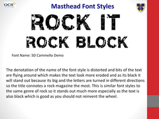 Masthead Font Styles
Font Name: SD Cammello Demo
The denotation of the name of the font style is distorted and bits of the text
are flying around which makes the text look more eroded and as its black it
will stand out because its big and the letters are turned in different directions
so the title connotes a rock magazine the most. This is similar font styles to
the same genre of rock so it stands out much more especially as the text is
also black which is good as you should not reinvent the wheel.
 