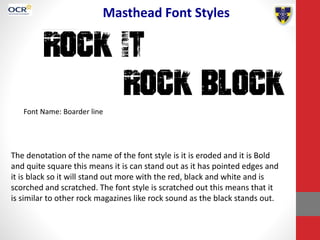 Masthead Font Styles
Font Name: Boarder line
The denotation of the name of the font style is it is eroded and it is Bold
and quite square this means it is can stand out as it has pointed edges and
it is black so it will stand out more with the red, black and white and is
scorched and scratched. The font style is scratched out this means that it
is similar to other rock magazines like rock sound as the black stands out.
 