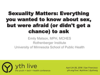 Sexuality Matters: Everything
you wanted to know about sex,
but were afraid (or didn't get a
chance) to ask
Emily Matson, MPH, MCHES
Rothenberger Institute
University of Minnesota School of Public Health
 