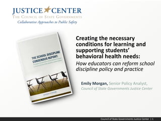 Council of State Governments Justice Center | 1
Emily Morgan, Senior Policy Analyst,
Council of State Governments Justice Center
Creating the necessary
conditions for learning and
supporting students’
behavioral health needs:
How educators can reform school
discipline policy and practice
 