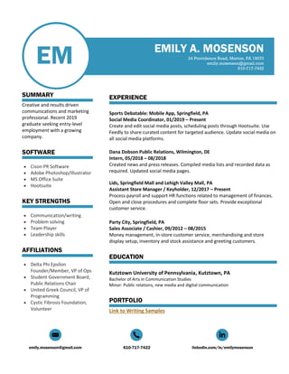emily.mosenson@gmail.com 610-717-7422 linkedin.com/in/emilymosenson
EM
SUMMARY
Creative and results driven
communications and marketing
professional. Recent 2019
graduate seeking entry-level
employment with a growing
company.
SOFTWARE
• Cison PR Software
• Adobe Photoshop/Illustrator
• MS Office Suite
• Hootsuite
KEY STRENGTHS
• Communication/writing
• Problem solving
• Team Player
• Leadership skills
AFFILIATIONS
• Delta Phi Epsilon
Founder/Member, VP of Ops
• Student Government Board,
Public Relations Chair
• United Greek Council, VP of
Programming
• Cystic Fibrosis Foundation,
Volunteer
EMILY A. MOSENSON
24 Providence Road, Morton, PA 19070
emily.mosenson@gmail.com
610-717-7422
EXPERIENCE
Sports Debatable: Mobile App, Springfield, PA
Social Media Coordinator, 01/2019 – Present
Create and edit social media posts, scheduling posts through Hootsuite. Use
Feedly to share curated content for targeted audience. Update social media on
all social media platforms.
Dana Dobson Public Relations, Wilmington, DE
Intern, 05/2018 – 08/2018
Created news and press releases. Compiled media lists and recorded data as
required. Updated social media pages.
Lids, Springfield Mall and Lehigh Valley Mall, PA
Assistant Store Manager / Keyholder, 12/2017 – Present
Process payroll and support HR functions related to management of finances.
Open and close procedures and complete floor sets. Provide exceptional
customer service.
Party City, Springfield, PA
Sales Associate / Cashier, 09/2012 – 08/2015
Money management, in-store customer service, merchandising and store
display setup, inventory and stock assistance and greeting customers.
EDUCATION
Kutztown University of Pennsylvania, Kutztown, PA
Bachelor of Arts in Communication Studies
Minor: Public relations, new media and digital communication
PORTFOLIO
Link to Writing Samples
 