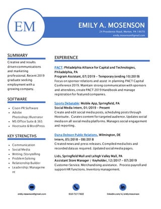 emily.mosenson@gmail.com 610-717-7422 linkedin.com/in/emilymosenson
EM
SUMMARY
Creative and results
driven communications
and marketing
professional. Recent 2019
graduate seeking
employment with a
growing company.
SOFTWARE
 Cison PR Software
 Adobe
Photoshop/Illustrator
 MS Office Suite & 365
 Hootsuite & WordPress
KEY STRENGTHS
 Communication
 Social Media
 Writing/Storytelling
 ProblemSolving
 Relationship Builder
 Leadership/Manageme
nt
EMILY A. MOSENSON
24 Providence Road, Morton, PA 19070
emily.mosenson@gmail.com
610-717-7422
EXPERIENCE
PACT: Philadelphia Alliance for Capital and Technologies,
Philadelphia, PA
Program Assistant, 07/2019 – Temporary (ending 10/2019)
Focus on sponsor relations and assist in planning PACT Capital
Conference 2019. Maintain strong communication with sponsors
and attendees, create PACT 2019 Handbook and manage
registration for featured companies.
Sports Debatable: Mobile App, Springfield, PA
Social Media Intern, 01/2019 – Present
Create and edit social media posts, scheduling posts through
Hootsuite. Curates content for targeted audience. Updates social
media on all social media platforms. Manages social engagement
and reporting.
Dana Dobson Public Relations, Wilmington, DE
Intern, 05/2018 – 08/2018
Created news and press releases. Compiled media lists and
recorded data as required. Updated social media pages.
Lids, Springfield Mall and Lehigh Valley Mall, PA
Assistant Store Manager / Keyholder, 12/2017 – 07/2019
Customer Service. Merchandising assistance. Process payroll and
support HR functions. Inventory management.
 