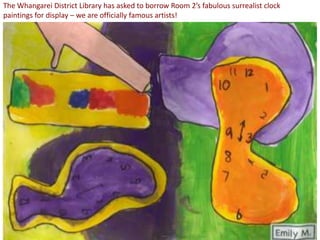The Whangarei District Library has asked to borrow Room 2’s fabulous surrealist clock
paintings for display – we are officially famous artists!
 