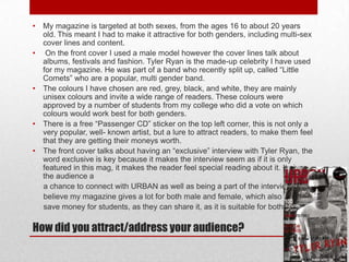 •
•

•

•

•

My magazine is targeted at both sexes, from the ages 16 to about 20 years
old. This meant I had to make it attractive for both genders, including multi-sex
cover lines and content.
On the front cover I used a male model however the cover lines talk about
albums, festivals and fashion. Tyler Ryan is the made-up celebrity I have used
for my magazine. He was part of a band who recently split up, called “Little
Comets” who are a popular, multi gender band.
The colours I have chosen are red, grey, black, and white, they are mainly
unisex colours and invite a wide range of readers. These colours were
approved by a number of students from my college who did a vote on which
colours would work best for both genders.
There is a free “Passenger CD” sticker on the top left corner, this is not only a
very popular, well- known artist, but a lure to attract readers, to make them feel
that they are getting their moneys worth.
The front cover talks about having an “exclusive” interview with Tyler Ryan, the
word exclusive is key because it makes the interview seem as if it is only
featured in this mag, it makes the reader feel special reading about it. It gives
the audience a
a chance to connect with URBAN as well as being a part of the interview. I
believe my magazine gives a lot for both male and female, which also could
save money for students, as they can share it, as it is suitable for both.

How did you attract/address your audience?

 