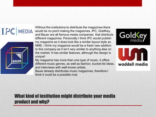 Without the institutions to distribute the magazines there
would be no point making the magazines. IPC, GoldKey,
and Bauer are all famous media companies that distribute
different magazines. Personally I think IPC would publish
my magazine as it does look like a similar layout style as
NME. I think my magazine would be a fresh new addition
to this company as it isn‟t very similar to anything else on
the market. It has similar features, although the design is
unique!
My magazine has more than one type of music, it offers
different music genres, as well as fashion, bucket list ideas,
and interviews with well known artists.
Bauer already distributes music magazines, therefore I
think it could be a possible rival.

What kind of institution might distribute your media
product and why?

 