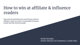 How to win at affiliate & influence
readers
Emily Noszkay
Senior Director of Commerce, Conde Nast
The only presentation you need if you work in
affiliate, want to create a sustainable business
model and like British people
 