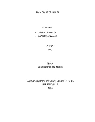 PLAN CLASE DE INGLÉS
NOMBRES:
- EMILY CANTILLO
- DANILO GONZALEZ
CURSO:
9ºC
TEMA:
LOS COLORES EN INGLÉS
ESCUELA NORMAL SUPERIOR DEL DISTRITO DE
BARRANQUILLA
2015
 