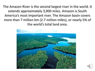The Amazon River is the second largest river in the world. It
   extends approximately 3,900 miles. Amazon is South
 America’s most important river. The Amazon basin covers
 more than 7 million km (2.7 million miles), or nearly 5% of
               the world’s total land area.
 