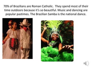 70% of Brazilians are Roman Catholic. They spend most of their
time outdoors because it’s so beautiful. Music and dancing are
 popular pastimes. The Brazilian Samba is the national dance.
 