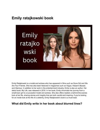 Emily ratajkowski book
Emily Ratajkowski is a model and actress who has appeared in films such as Gone Girl and We
Are Your Friends. She has also been featured in magazines such as Vogue, Harper's Bazaar,
and Glamour. In addition to her work in the entertainment industry, Emily is also an author. Her
debut book, My Life, was released in 2016. In her book, Emily chronicles her journey from a
small-town girl to a successful model and actress. She also offers readers a behind-the-scenes
look at her life, sharing stories and insights that are both candid and inspiring. If you're looking
for an inside look at the life of a celebrity, Emily Ratajkowski's book is a must-read.
What did Emily write in her book about blurred lines?
 