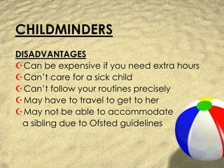 CHILDMINDERSDISADVANTAGESCan be expensive if you need extra hoursCan’t care for a sick childCan’t follow your routines preciselyMay have to travel to get to herMay not be able to accommodate    a sibling due to Ofsted guidelines