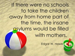 If there were no schools to take the children away from home part of the time, the insane asylums would be filled with mothers. Edgar W. Howe