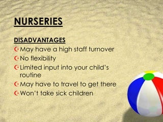 NURSERIESDISADVANTAGESMay have a high staff turnoverNo flexibilityLimited input into your child’s routineMay have to travel to get thereWon’t take sick children