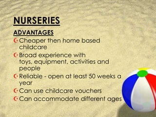 NURSERIESADVANTAGESCheaper then home based childcareBroad experience with toys, equipment, activities and peopleReliable - open at least 50 weeks a yearCan use childcare vouchersCan accommodate different ages