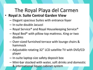 The Royal Playa del Carmen
• Royal Jr. Suite Central Garden View
– Elegant spacious Suites with entrance foyer
– In-suite double Jacuzzi
– Royal Service® and Royal Housekeeping Service®
– Royal Bed® with pillow top mattress. King or two
doubles
– Over-sized furnished terrace with lounge chairs &
hammock
– Adjustable rotating 32” LCD satellite TV with DVD/CD
player
– In-suite laptop size safety deposit box
– Mini-bar stocked with water, soft drinks and domestic
& international liquor cabinet system
 