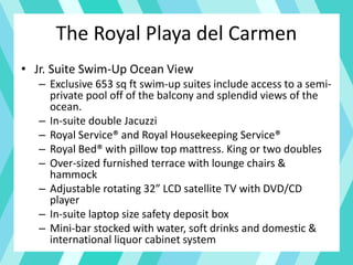 The Royal Playa del Carmen
• Jr. Suite Swim-Up Ocean View
– Exclusive 653 sq ft swim-up suites include access to a semi-
private pool off of the balcony and splendid views of the
ocean.
– In-suite double Jacuzzi
– Royal Service® and Royal Housekeeping Service®
– Royal Bed® with pillow top mattress. King or two doubles
– Over-sized furnished terrace with lounge chairs &
hammock
– Adjustable rotating 32” LCD satellite TV with DVD/CD
player
– In-suite laptop size safety deposit box
– Mini-bar stocked with water, soft drinks and domestic &
international liquor cabinet system
 