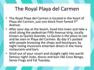 The Royal Playa del Carmen
• The Royal Playa del Carmen is located in the heart of
Playa del Carmen, just one block from famed 5th
Avenue.
• After your day at the beach, head into town and take a
stroll along the pedestrian Fifth Avenue strip, locally
known as Quinta Avenida. La Quinta is the place to see
and be seen in Playa del Carmen. By day it’s packed
with people browsing the shops and boutiques; by
night roving musicians entertain diners in the many
restaurants and bars.
• Stroll out of your resort and straight right into world
famous night clubs, discos and bars like Coco Bongo,
Senor Frogs and Fat Tuesday.
 