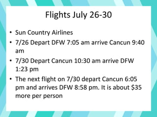 Flights July 26-30
• Sun Country Airlines
• 7/26 Depart DFW 7:05 am arrive Cancun 9:40
am
• 7/30 Depart Cancun 10:30 am arrive DFW
1:23 pm
• The next flight on 7/30 depart Cancun 6:05
pm and arrives DFW 8:58 pm. It is about $35
more per person
 