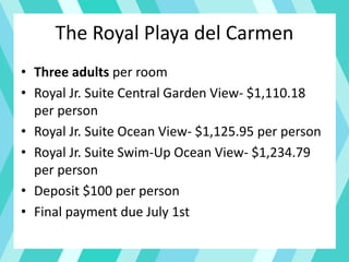 The Royal Playa del Carmen
• Three adults per room
• Royal Jr. Suite Central Garden View- $1,110.18
per person
• Royal Jr. Suite Ocean View- $1,125.95 per person
• Royal Jr. Suite Swim-Up Ocean View- $1,234.79
per person
• Deposit $100 per person
• Final payment due July 1st
 