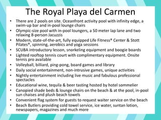 The Royal Playa del Carmen
• There are 2 pools on site. Oceanfront activity pool with infinity edge, a
swim-up bar and in-pool lounge chairs
• Olympic-size pool with in-pool loungers, a 50 meter lap lane and two
relaxing 8-person Jacuzzis
• Modern, state-of-the-art, fully equipped Life Fitness® Center & Stott
Pilates®, spinning, aerobics and yoga sessions
• SCUBA introductory lesson, snorkeling equipment and boogie boards
• Lighted rooftop tennis court with complimentary equipment. Onsite
tennis pro available
• Volleyball, billiard, ping-pong, board games and library
• Daily social entertainment, non-intrusive games, unique activities
• Nightly entertainment including live music and fabulous professional
spectacles
• Educational wine, tequila & beer tasting hosted by hotel sommelier
• Canopied shade beds & lounge chairs on the beach & at the pool, in-pool
sun chaises and plush beach towels
• Convenient flag system for guests to request waiter service on the beach
• Beach Butlers providing cold towel service, ice water, suntan lotion,
newspapers, magazines and much more
 