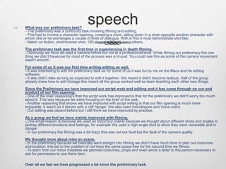 speech What was our preliminary task?
- The preliminary was a continuity task involving filming and editing.
- This had to involve a character opening, crossing a room, sitting down in a chair opposite another character with
whom she or he exchanges a couple of lines of dialogue. With in this it must demonstrate shot like:
- Match on Action, shot/reverse shot, 180 degree rule and many others.
The preliminary task was the first time in experiencing in depth filming.
- Obviously we have all used a camera before but not at a professional level. While filming our preliminary the one
thing we didn't have/use for most of the process was a tri-pod. You could see this as some of the camera movement
wasn't smooth.
For some of us it was our first time writing editing as well.
- It was interesting to edit the preliminary task as for some of us it was fun to me on the Macs and he editing
software.
- It also didn't take as long as expected to edit it together. this meant it didn't become tedious. Half of the group
already knew how to edit footage this meant all the group worked well as team teaching each other new things.
Since the Preliminary we have improved our script work and editing and it has come through on our end
product of our film opening.
- One of the main reasoning's that the script work has improved is that for the preliminary we didn't worry too much
about it. This was because we were focusing on the brief of the task.
- Another reasoning that shows we have improved with script writing is that our film opening is much more
enjoyable. It watch as it leaves with a cliff hanger. We also used monologues and Voice overs.
- Our editing was decent before but I still think we have improved by practise.
As a group we feel we have mainly improved with filming.
- One small reason is because we used an tripod but mainly because we thought about different shots and angles to
portray different emotions and feelings, for example We used a high angle shot to show they were venerable and in
danger.
- In our preliminary the filming was a bit fuzzy this was not our fault but the fault of the camera quality.
We thought more about mise en scene.
- In the preliminary because we basically went straight into filming we didn't have much time to plan out costumes
and location. this led to the problem of not have the same space free for the second time we filmed.
- To learn from our minor mistakes we planned costumes, props and even wrote a letter to the person necessary to
ask for permission to use there farm.
Over all we feel we have progressed a lot since the preliminary task.
 
