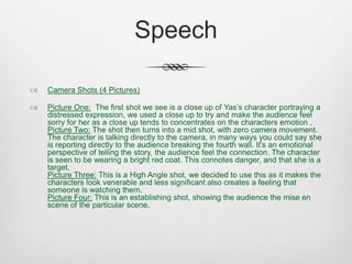Speech
 Camera Shots (4 Pictures)
 Picture One: The first shot we see is a close up of Yas’s character portraying a
distressed expression, we used a close up to try and make the audience feel
sorry for her as a close up tends to concentrates on the characters emotion .
Picture Two: The shot then turns into a mid shot, with zero camera movement.
The character is talking directly to the camera, in many ways you could say she
is reporting directly to the audience breaking the fourth wall. It's an emotional
perspective of telling the story, the audience feel the connection. The character
is seen to be wearing a bright red coat. This connotes danger, and that she is a
target.
Picture Three: This is a High Angle shot, we decided to use this as it makes the
characters look venerable and less significant also creates a feeling that
someone is watching them.
Picture Four: This is an establishing shot, showing the audience the mise en
scene of the particular scene.
 