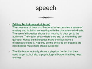 speech
 Editing Techniques (4 pictures)
The close ups of trees and barbered wire connotes a sense of
mystery and isolation connecting with the characters mind sets.
The use of silhouettes shows that nothing is clear yet to the
audience. They don’t show where they are, or where they are
going to. Hence the silhouettes make the titles have a
mysterious feel to it. Not only do the shots do so, but also the
non diegetic music help create suspense.
 The title border not only shows a physical border that they
need to get to, but also a psychological border that they need
to cross
 