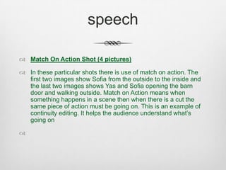 speech
 Match On Action Shot (4 pictures)
 In these particular shots there is use of match on action. The
first two images show Sofia from the outside to the inside and
the last two images shows Yas and Sofia opening the barn
door and walking outside. Match on Action means when
something happens in a scene then when there is a cut the
same piece of action must be going on. This is an example of
continuity editing. It helps the audience understand what’s
going on

 