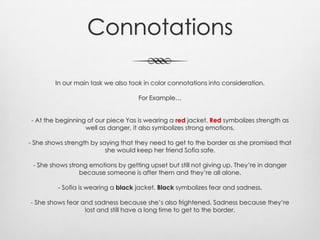 Connotations
In our main task we also took in color connotations into consideration.
For Example…
- At the beginning of our piece Yas is wearing a red jacket. Red symbolizes strength as
well as danger, it also symbolizes strong emotions.
- She shows strength by saying that they need to get to the border as she promised that
she would keep her friend Sofia safe.
- She shows strong emotions by getting upset but still not giving up. They’re in danger
because someone is after them and they’re all alone.
- Sofia is wearing a black jacket. Black symbolizes fear and sadness.
- She shows fear and sadness because she’s also frightened. Sadness because they’re
lost and still have a long time to get to the border.
 