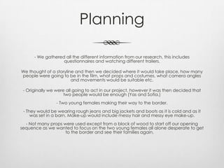 Planning
- We gathered all the different information from our research, this includes
questionnaires and watching different trailers.
We thought of a storyline and then we decided where it would take place, how many
people were going to be in the film, what props and costumes, what camera angles
and movements would be suitable etc.
- Originally we were all going to act in our project, however it was then decided that
two people would be enough (Yas and Sofia.)
- Two young females making their way to the border.
- They would be wearing rough jeans and big jackets and boots as it is cold and as it
was set in a barn. Make-up would include messy hair and messy eye make-up.
- Not many props were used except from a block of wood to start off our opening
sequence as we wanted to focus on the two young females all alone desperate to get
to the border and see their families again.
 
