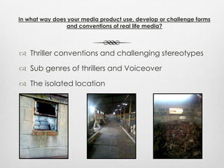  Thriller conventions and challenging stereotypes
 Sub genres of thrillers and Voiceover
 The isolated location
In what way does your media product use, develop or challenge forms
and conventions of real life media?
 