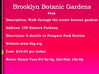 Park

Description: Walk through the iconic botanic gardens

Address: 150 Eastern Parkway

Directions: S shuttle to Prospect Park Station

Website:www.bbg.org

Cost: $10.00 per ticket

Notes: Hours Tues-Fri 8a-6p, Sat/Sun 10a-6p
 