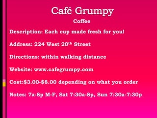Coffee

Description: Each cup made fresh for you!

Address: 224 West 20th Street

Directions: within walking distance

Website: www.cafegrumpy.com

Cost:$3.00-$8.00 depending on what you order

Notes: 7a-8p M-F, Sat 7:30a-8p, Sun 7:30a-7:30p
 