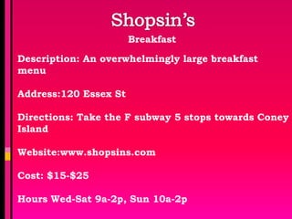 Breakfast

Description: An overwhelmingly large breakfast
menu

Address:120 Essex St

Directions: Take the F subway 5 stops towards Coney
Island

Website:www.shopsins.com

Cost: $15-$25

Hours Wed-Sat 9a-2p, Sun 10a-2p
 